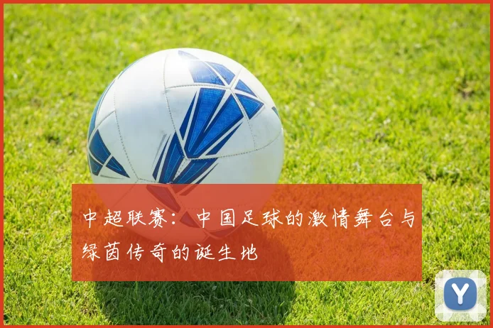 中超联赛：中国足球的激情舞台与绿茵传奇的诞生地