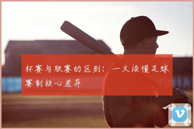 杯赛与联赛的区别:一文读懂足球赛制核心差异