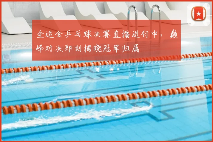 全运会乒乓球决赛直播进行中，巅峰对决即刻揭晓冠军归属