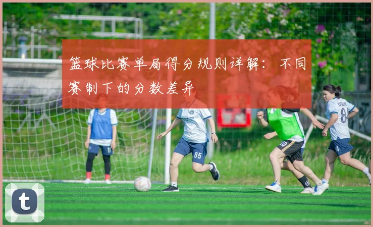 篮球比赛单局得分规则详解:不同赛制下的分数差异