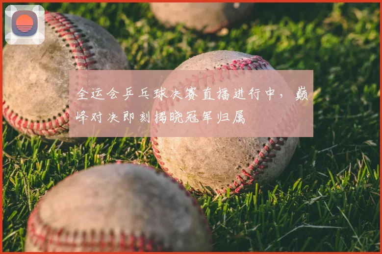 全运会乒乓球决赛直播进行中，巅峰对决即刻揭晓冠军归属