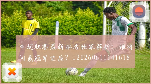中超联赛最新排名独家解析:谁将问鼎冠军宝座?_20260611141618