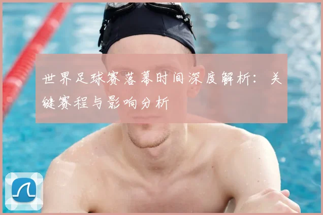世界足球赛落幕时间深度解析：关键赛程与影响分析