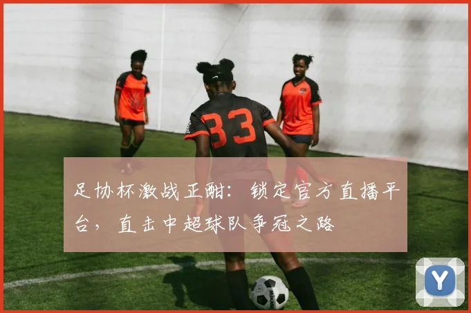 足协杯激战正酣:锁定官方直播平台,直击中超球队争冠之路