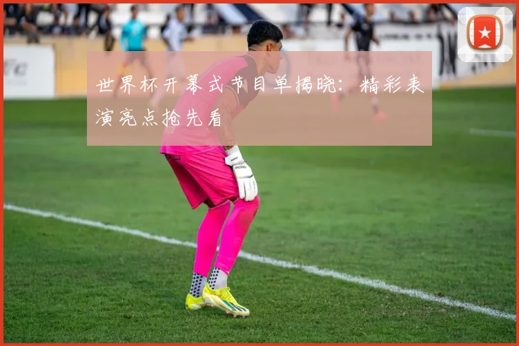 世界杯开幕式节目单揭晓:精彩表演亮点抢先看